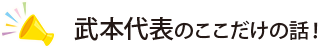 武本代表のここだけの話！